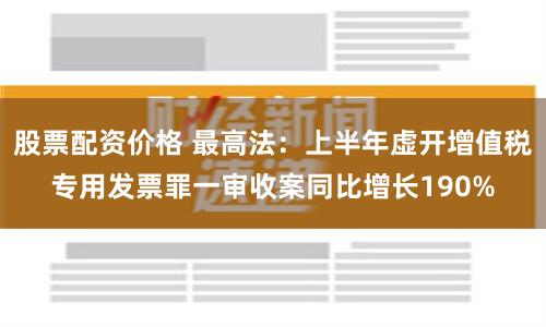 股票配資價(jià)格 最高法：上半年虛開增值稅專用發(fā)票罪一審收案同比增長190%