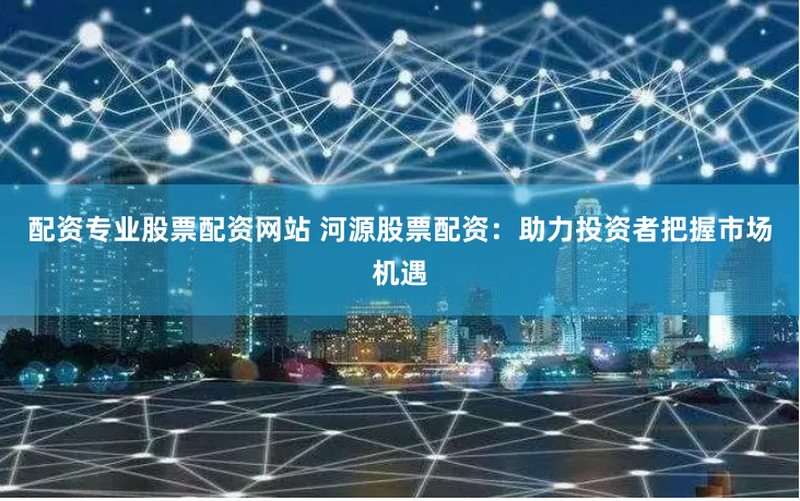 配資專業(yè)股票配資網(wǎng)站 河源股票配資：助力投資者把握市場(chǎng)機(jī)遇